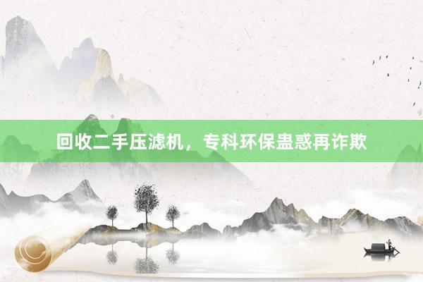 回收二手压滤机，专科环保蛊惑再诈欺