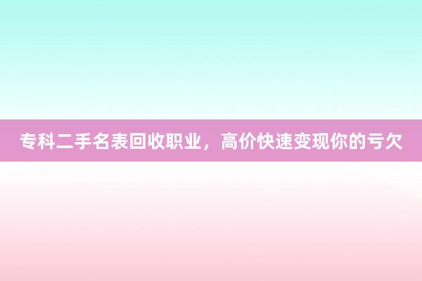 专科二手名表回收职业，高价快速变现你的亏欠