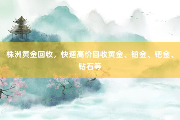 株洲黄金回收，快速高价回收黄金、铂金、钯金、钻石等