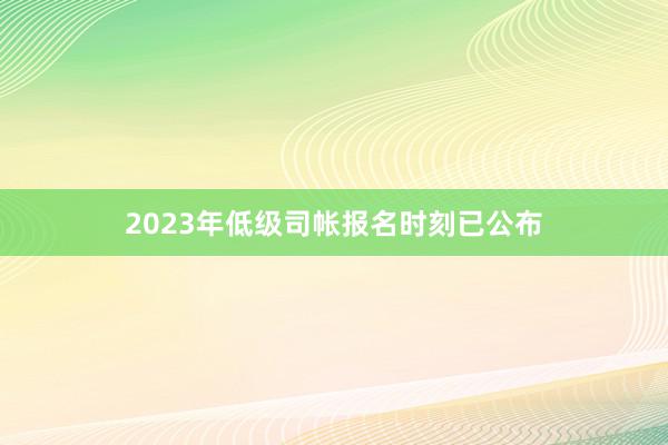 2023年低级司帐报名时刻已公布